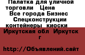 Палатка для уличной торговли › Цена ­ 6 000 - Все города Бизнес » Спецконструкции, контейнеры, киоски   . Иркутская обл.,Иркутск г.